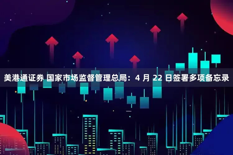 美港通证券 国家市场监督管理总局：4 月 22 日签署多项备忘录