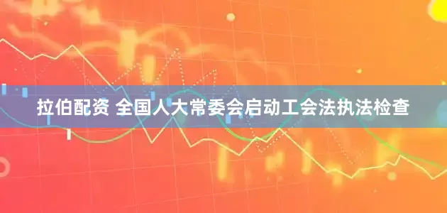 拉伯配资 全国人大常委会启动工会法执法检查
