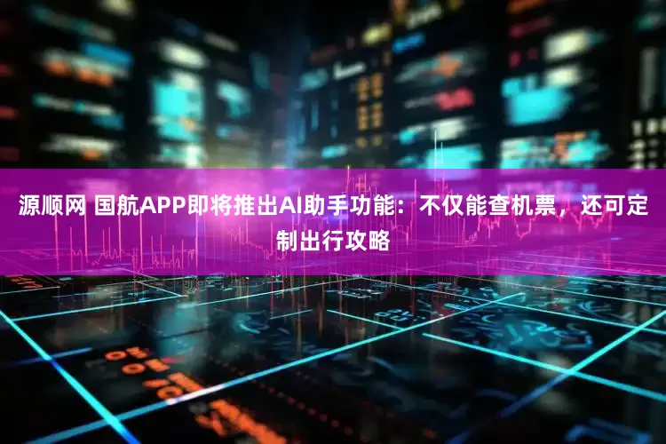 源顺网 国航APP即将推出AI助手功能：不仅能查机票，还可定制出行攻略