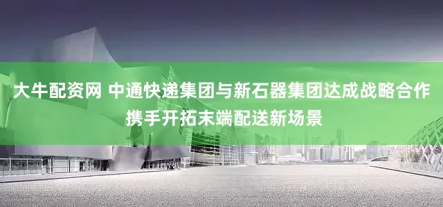 大牛配资网 中通快递集团与新石器集团达成战略合作 携手开拓末端配送新场景