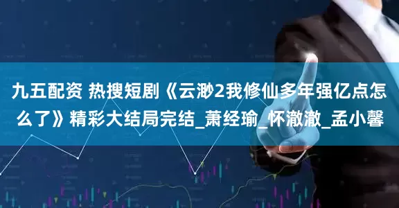 九五配资 热搜短剧《云渺2我修仙多年强亿点怎么了》精彩大结局完结_萧经瑜_怀澈澈_孟小馨