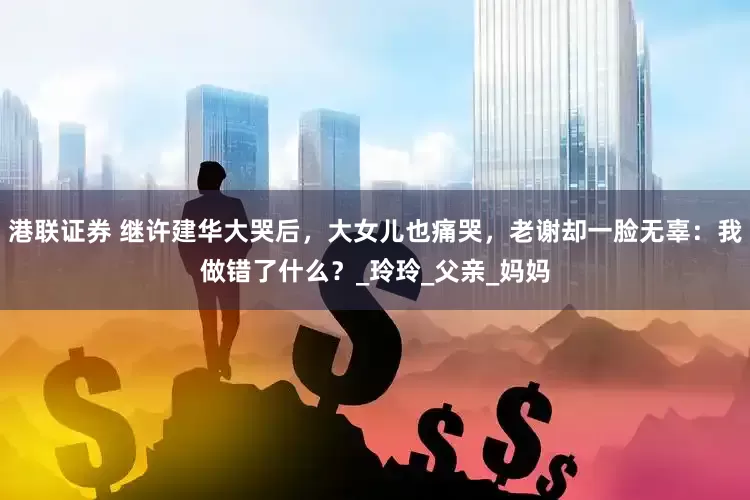 港联证券 继许建华大哭后，大女儿也痛哭，老谢却一脸无辜：我做错了什么？_玲玲_父亲_妈妈