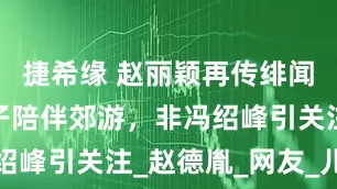 捷希缘 赵丽颖再传绯闻，神秘男子陪伴郊游，非冯绍峰引关注_赵德胤_网友_儿子