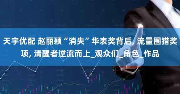 天宇优配 赵丽颖“消失”华表奖背后, 流量围猎奖项, 清醒者逆流而上_观众们_角色_作品