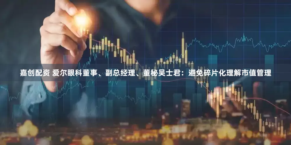 嘉创配资 爱尔眼科董事、副总经理、董秘吴士君：避免碎片化理解市值管理