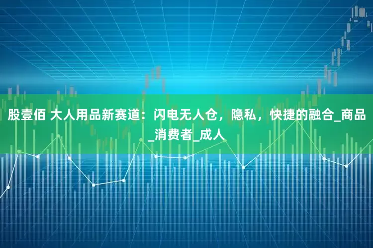 股壹佰 大人用品新赛道：闪电无人仓，隐私，快捷的融合_商品_消费者_成人