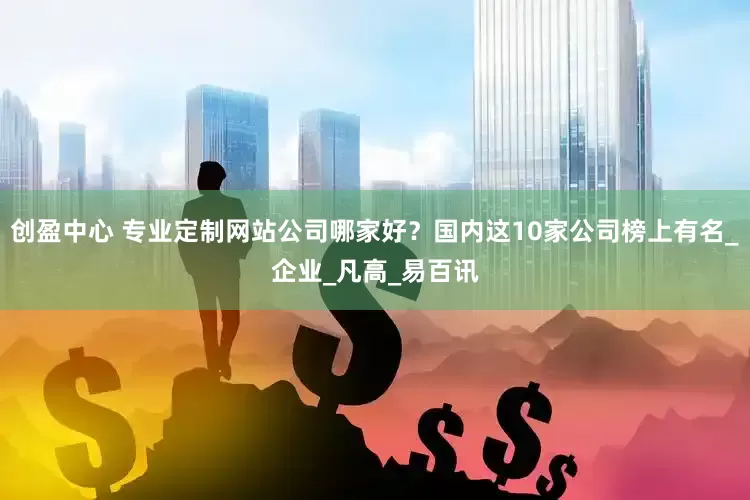 创盈中心 专业定制网站公司哪家好？国内这10家公司榜上有名_企业_凡高_易百讯