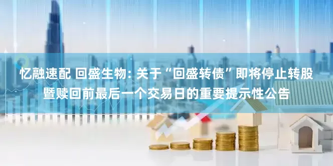 忆融速配 回盛生物: 关于“回盛转债”即将停止转股暨赎回前最后一个交易日的重要提示性公告