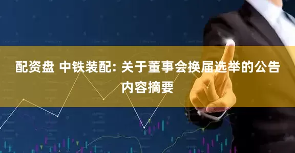配资盘 中铁装配: 关于董事会换届选举的公告内容摘要