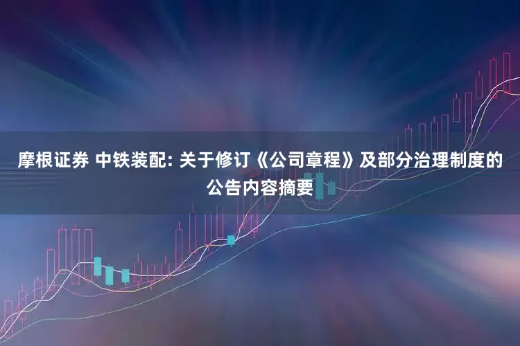 摩根证券 中铁装配: 关于修订《公司章程》及部分治理制度的公告内容摘要