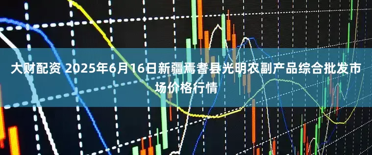 大财配资 2025年6月16日新疆焉耆县光明农副产品综合批发市场价格行情