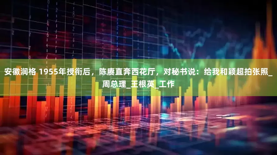 安徽润格 1955年授衔后，陈赓直奔西花厅，对秘书说：给我和颖超拍张照_周总理_王根英_工作