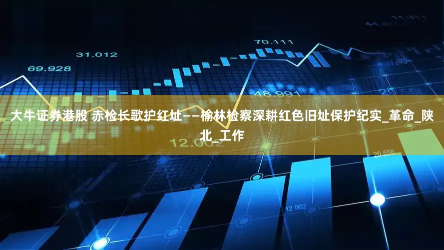 大牛证券港股 赤检长歌护红址——榆林检察深耕红色旧址保护纪实_革命_陕北_工作
