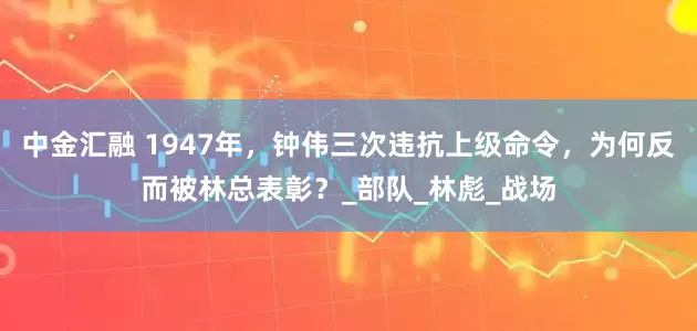 中金汇融 1947年，钟伟三次违抗上级命令，为何反而被林总表彰？_部队_林彪_战场
