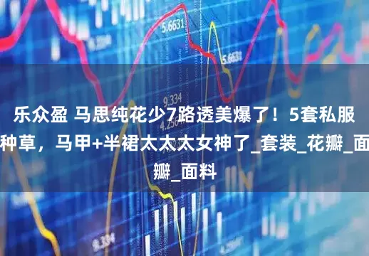 乐众盈 马思纯花少7路透美爆了！5套私服全种草，马甲+半裙太太太女神了_套装_花瓣_面料