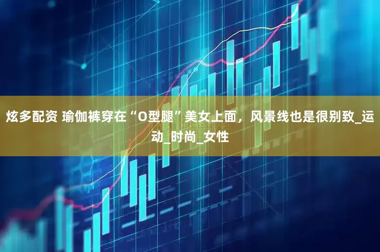 炫多配资 瑜伽裤穿在“O型腿”美女上面，风景线也是很别致_运动_时尚_女性