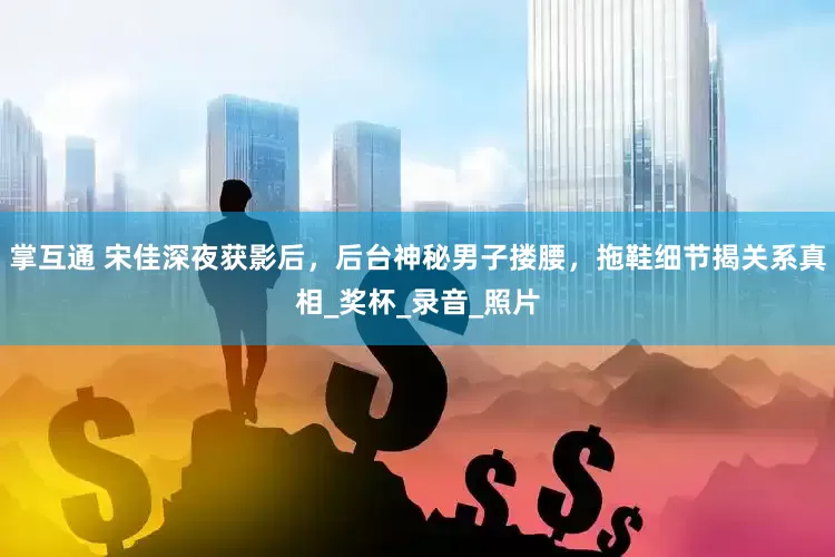 掌互通 宋佳深夜获影后，后台神秘男子搂腰，拖鞋细节揭关系真相_奖杯_录音_照片