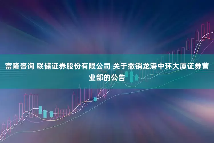 富隆咨询 联储证券股份有限公司 关于撤销龙港中环大厦证券营业部的公告