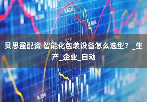 贝思盈配资 智能化包装设备怎么选型？_生产_企业_自动