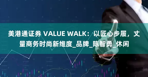 美港通证券 VALUE WALK：以匠心步履，丈量商务时尚新维度_品牌_陈智勇_休闲