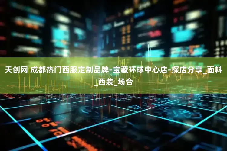 天创网 成都热门西服定制品牌-宝藏环球中心店-探店分享_面料_西装_场合