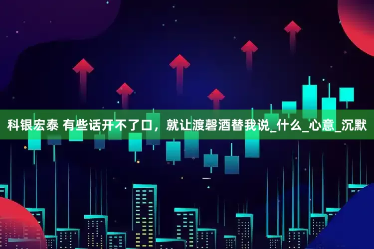 科银宏泰 有些话开不了口，就让渡磬酒替我说_什么_心意_沉默
