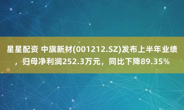 星星配资 中旗新材(001212.SZ)发布上半年业绩，归母净利润252.3万元，同比下降89.35%