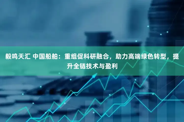 毅鸣天汇 中国船舶：重组促科研融合，助力高端绿色转型，提升全链技术与盈利