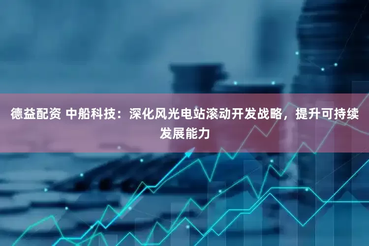 德益配资 中船科技：深化风光电站滚动开发战略，提升可持续发展能力