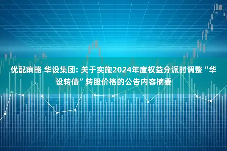 优配痢略 华设集团: 关于实施2024年度权益分派时调整“华设转债”转股价格的公告内容摘要
