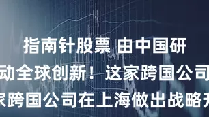 指南针股票 由中国研发动能驱动全球创新！这家跨国公司在上海做出战略升级