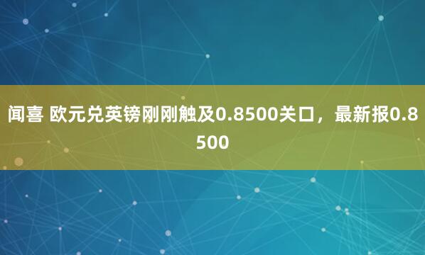闻喜 欧元兑英镑刚刚触及0.8500关口，最新报0.8500