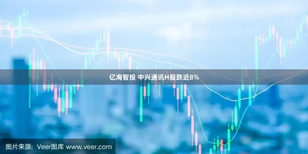 亿海智投 中兴通讯H股跌近8%