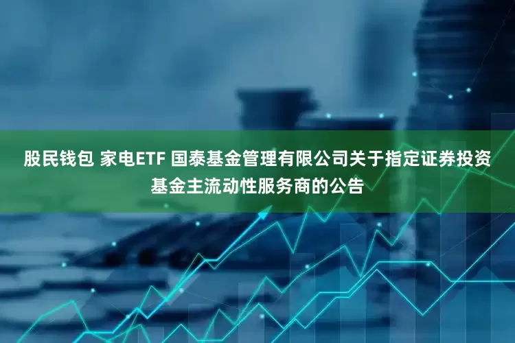 股民钱包 家电ETF 国泰基金管理有限公司关于指定证券投资基金主流动性服务商的公告