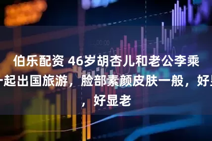 伯乐配资 46岁胡杏儿和老公李乘德一起出国旅游，脸部素颜皮肤一般，好显老