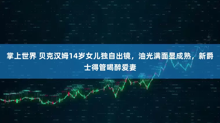 掌上世界 贝克汉姆14岁女儿独自出镜，油光满面显成熟，新爵士得管喝醉爱妻