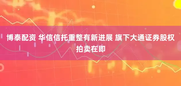 博泰配资 华信信托重整有新进展 旗下大通证券股权拍卖在即