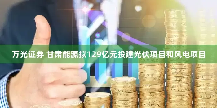 万光证券 甘肃能源拟129亿元投建光伏项目和风电项目