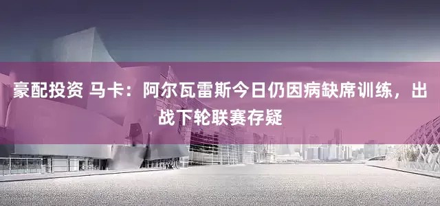 豪配投资 马卡：阿尔瓦雷斯今日仍因病缺席训练，出战下轮联赛存疑